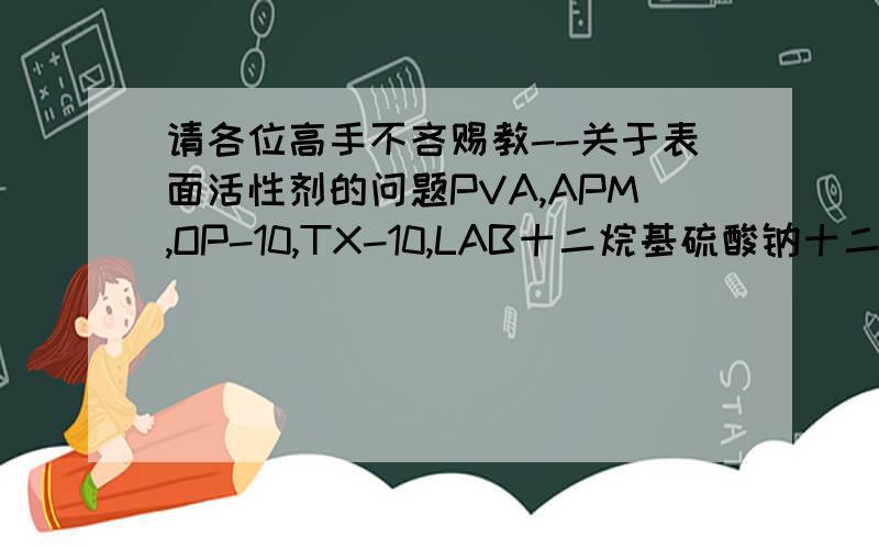 请各位高手不吝赐教--关于表面活性剂的问题PVA,APM,OP-10,TX-10,LAB十二烷基硫酸钠十二烷基磺酸钠十二烷基苯磺酸钠的HLB分别是多少?小弟本人是做油田化学的现在做乳化剂基础知识不好至于hlb