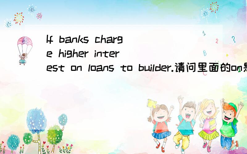 If banks charge higher interest on loans to builder.请问里面的on是什么性质的,是词组吗