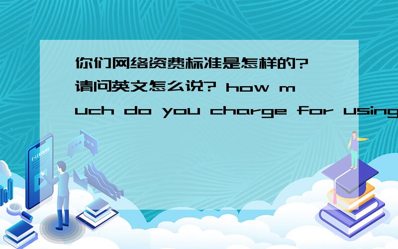 你们网络资费标准是怎样的? 请问英文怎么说? how much do you charge for using the internet?有些急，先谢过···