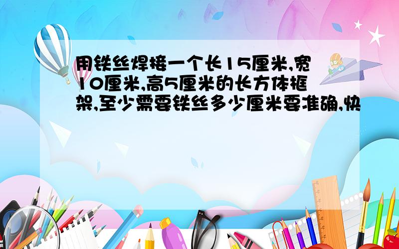 用铁丝焊接一个长15厘米,宽10厘米,高5厘米的长方体框架,至少需要铁丝多少厘米要准确,快