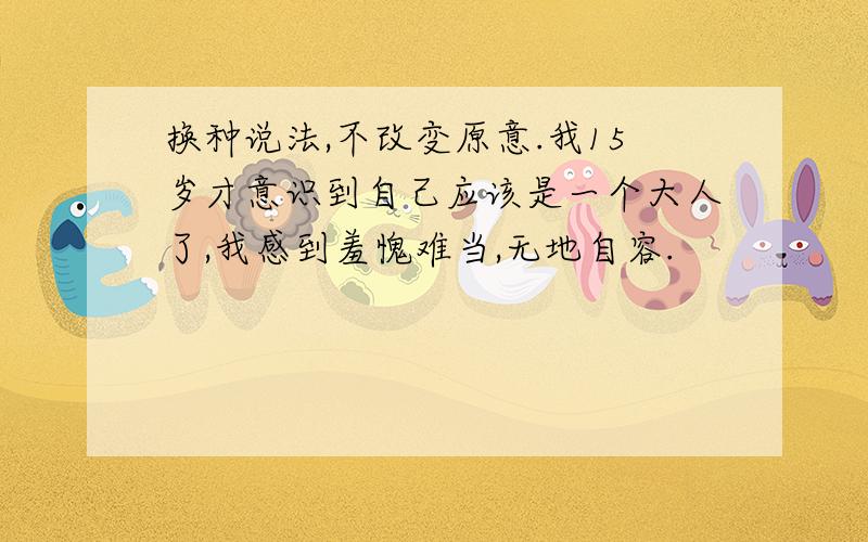 换种说法,不改变原意.我15岁才意识到自己应该是一个大人了,我感到羞愧难当,无地自容.