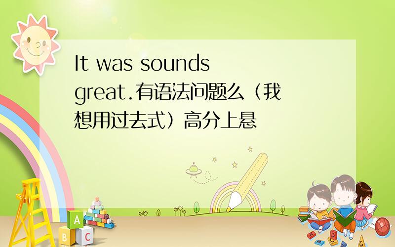 It was sounds great.有语法问题么（我想用过去式）高分上悬