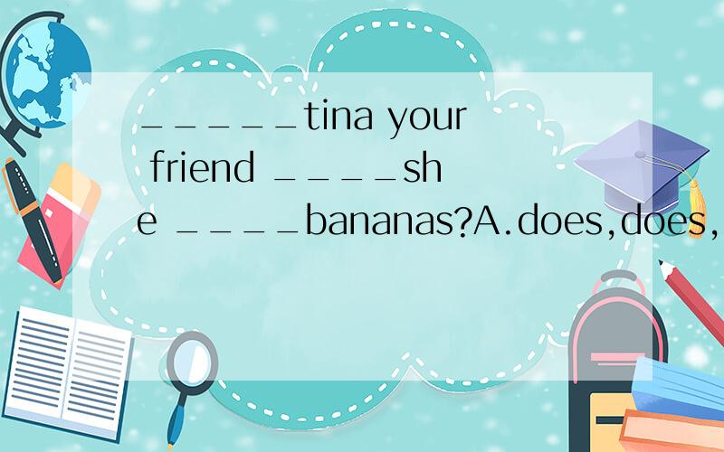_____tina your friend ____she ____bananas?A.does,does,,like B is,does,has,c Is,does ,like .D is is like.