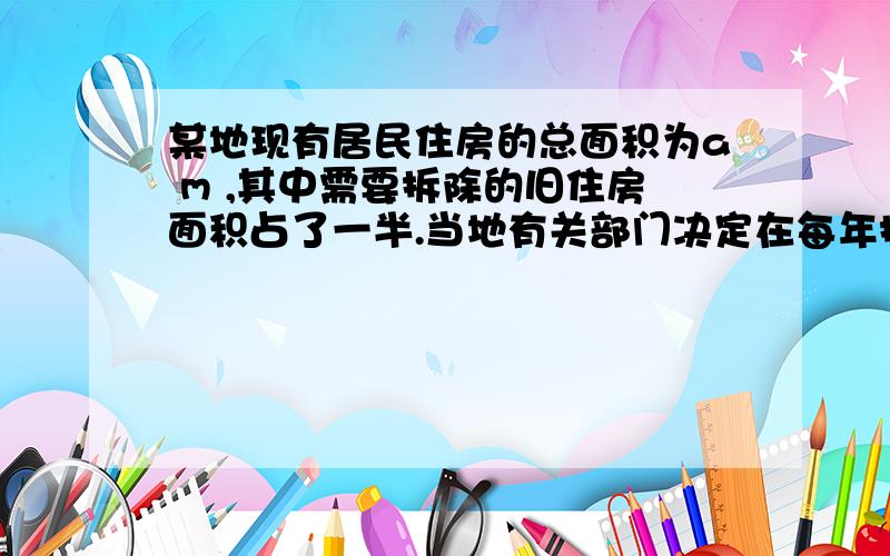 某地现有居民住房的总面积为a m ,其中需要拆除的旧住房面积占了一半.当地有关部门决定在每年拆除一定数量旧住房的情况下,仍以10%的住房增长率建设新住房.(1)如果10年后该地的住房总面积