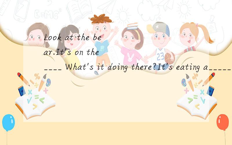 Look at the bear.It's on the____ What's it doing there?It's eating a_____ With a lovelyA____ _____Look at the bear.It's on the____ What's it doing there?It's eating a_____ With a lovely coat on it'____押韵即可。