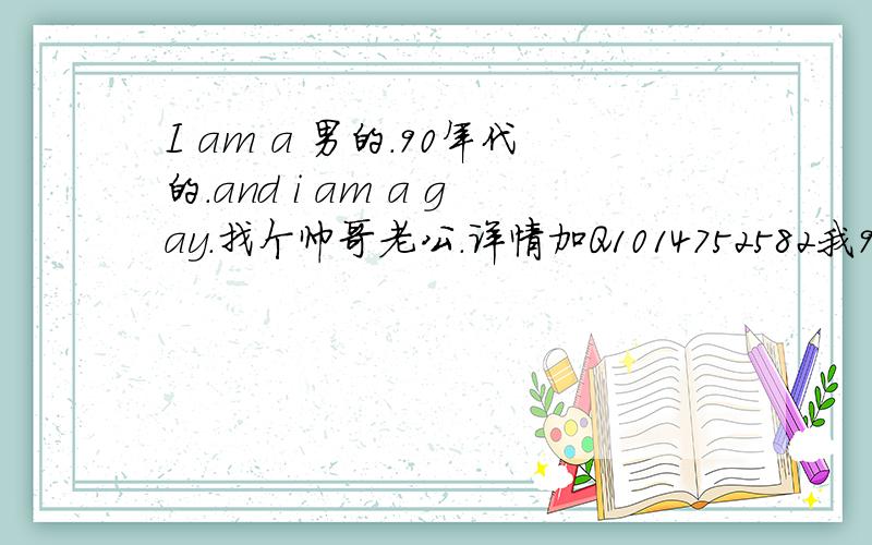 I am a 男的.90年代的.and i am a gay.找个帅哥老公.详情加Q1014752582我97的..当哥哥的也OK