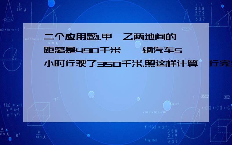 二个应用题1.甲、乙两地间的距离是490千米,一辆汽车5小时行驶了350千米.照这样计算,行完全程需要几小时?2.小明从家到学校,每分钟走75m,20分钟到达学校,若想加快速度提前5分钟到达,平均每分