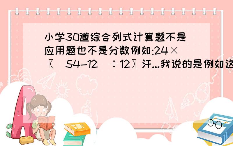 小学30道综合列式计算题不是应用题也不是分数例如:24×〖(54-12)÷12〗汗...我说的是例如这样的形式..你猪啊..什么按计算器都来了..你那不是废话啊.我要的是30道式子拿来做..也就是题目...你