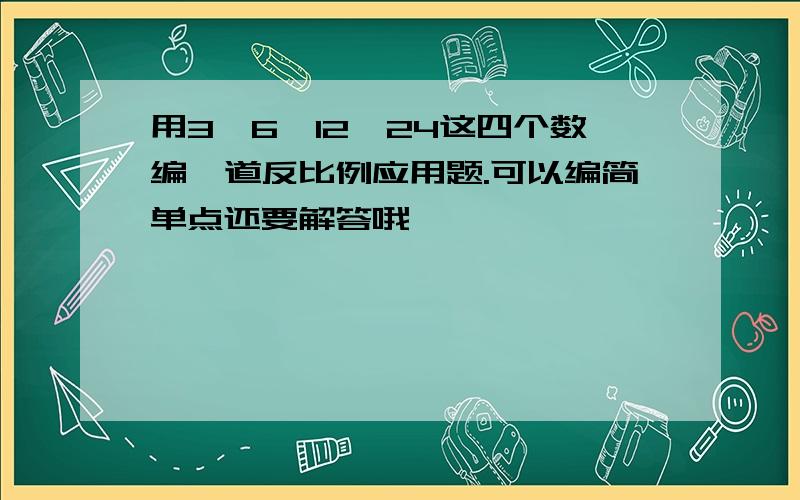 用3、6、12、24这四个数编一道反比例应用题.可以编简单点还要解答哦