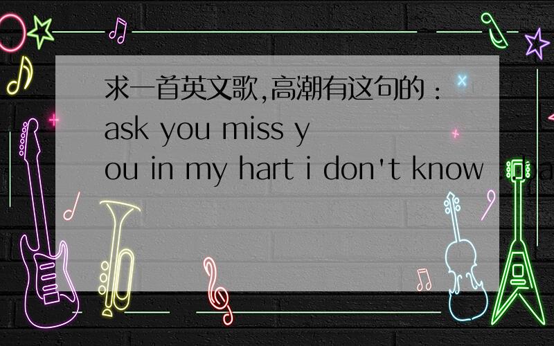 求一首英文歌,高潮有这句的：ask you miss you in my hart i don't know ..bady my mine...找一首英文歌,高潮有这句的：ask you miss you in my hart i don't know ..bady my mine...还有句 when you go away and i need you to say.女