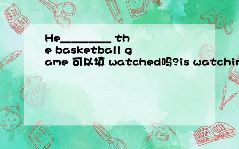 He_________ the basketball game 可以填 watched吗?is watching行吗可是没有表示过去的啊，最佳答案是哪一个？
