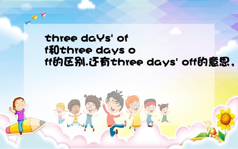 three daYs' off和three days off的区别.还有three days' off的意思，并且我的2本练习册，都出现了days' off这种类型的，所以这种不可能是错的