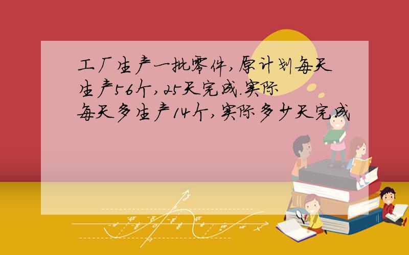 工厂生产一批零件,原计划每天生产56个,25天完成.实际每天多生产14个,实际多少天完成