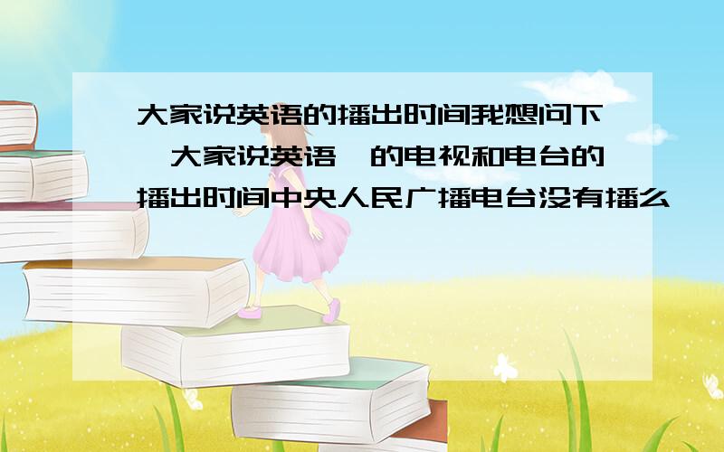 大家说英语的播出时间我想问下《大家说英语》的电视和电台的播出时间中央人民广播电台没有播么