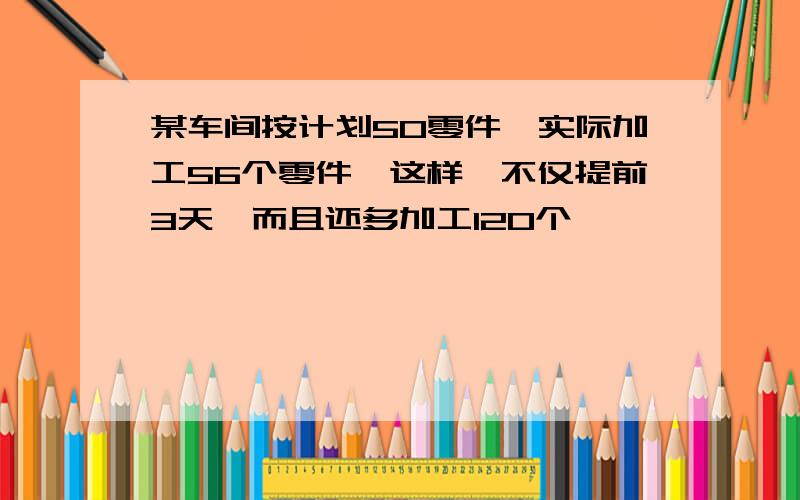 某车间按计划50零件,实际加工56个零件,这样,不仅提前3天,而且还多加工120个,