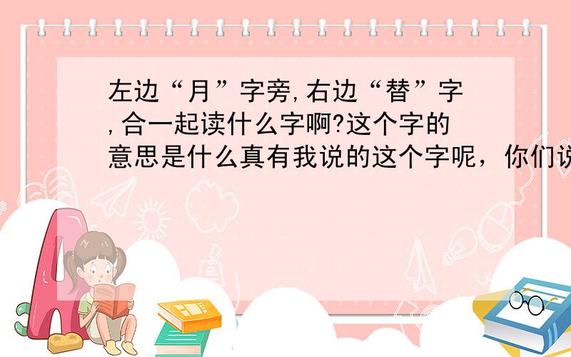 左边“月”字旁,右边“替”字,合一起读什么字啊?这个字的意思是什么真有我说的这个字呢，你们说的读“za”的“臜”字我认识，但是和我想知道的这个不是一个字哦。我是在一本教材上