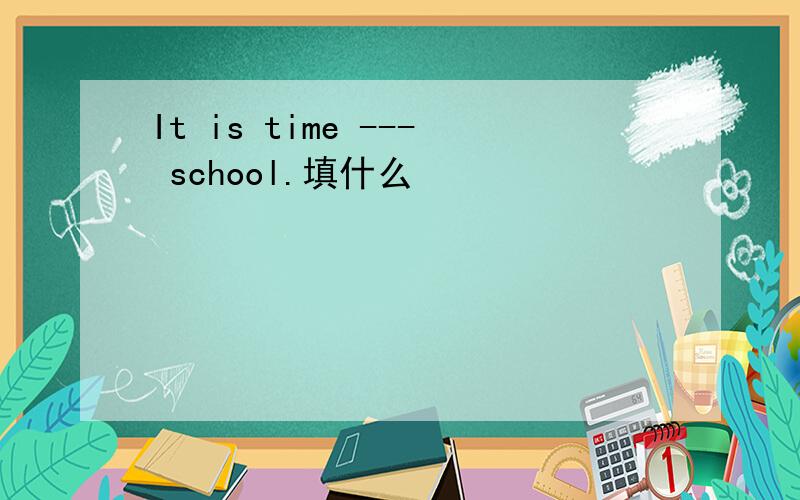 It is time --- school.填什么