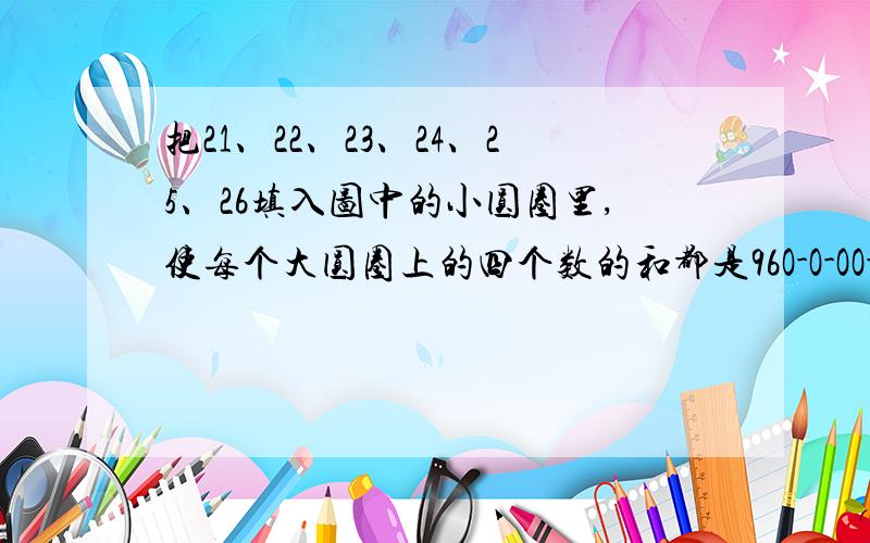 把21、22、23、24、25、26填入图中的小圆圈里,使每个大圆圈上的四个数的和都是96O-O-OO-O-O  O代表圈,中间两个竖排的相交,前四个一个大圈,后四个一个大圈