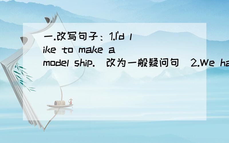 一.改写句子：1.I'd like to make a model ship.（改为一般疑问句）2.We have two P.E.lessons every week.改为否定句3.We will have a picnic in the( park next Sunday.)对括号里提问4.I went boating (last Saturday).对括号里提问5