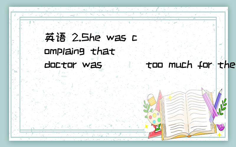 英语 2.She was complaing that doctor was____too much for the treatment he was giving her.2.She was complaing that doctor was____too much for the treatment he was giving her.A.expending B.offering C.costing D.charging