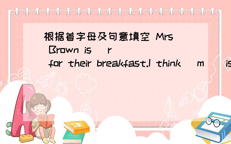根据首字母及句意填空 Mrs Brown is (r ) for their breakfast.I think (m ) is my favorite sMrs Brown is (r ) for their breakfast.I think (m ) is my favorite students.To learn (h ) well is useful for students.The students n Class 5 is having a