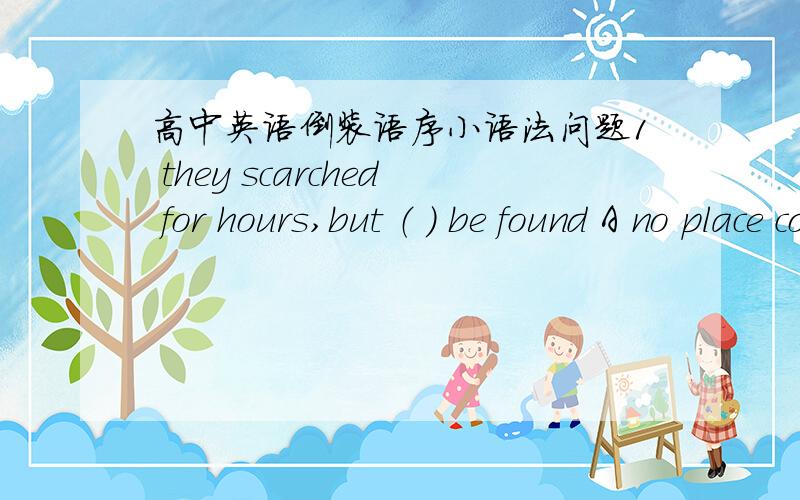 高中英语倒装语序小语法问题1 they scarched for hours,but （ ） be found A no place could the missing book B nowhere could the missing book C at nowhere could the missing book D hardly the missing book could 2 in the middle of the lake