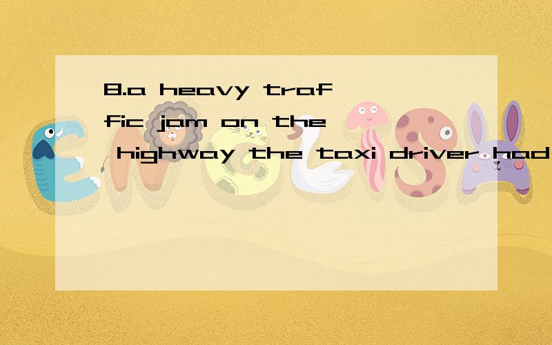 8.a heavy traffic jam on the highway the taxi driver had to take a different route.A.Having B.It had C.There was D.There being请分析考点及解题思路