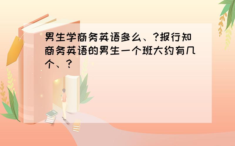 男生学商务英语多么、?报行知商务英语的男生一个班大约有几个、?