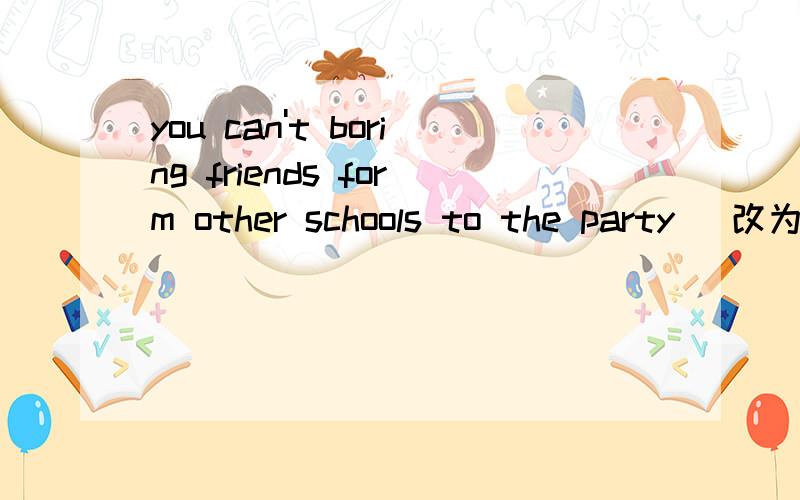 you can't boring friends form other schools to the party (改为祈使句）（ ） （ ） friends form other schools to the party