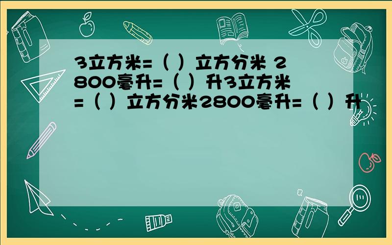 3立方米=（ ）立方分米 2800毫升=（ ）升3立方米=（ ）立方分米2800毫升=（ ）升