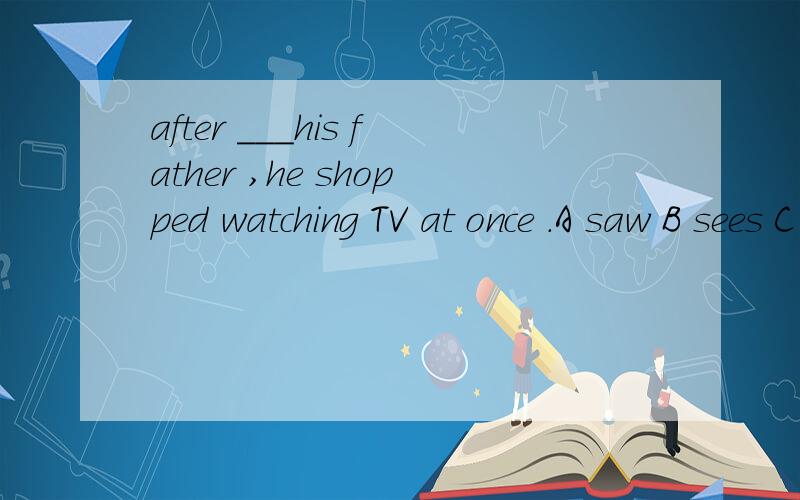 after ___his father ,he shopped watching TV at once .A saw B sees C see D seeing
