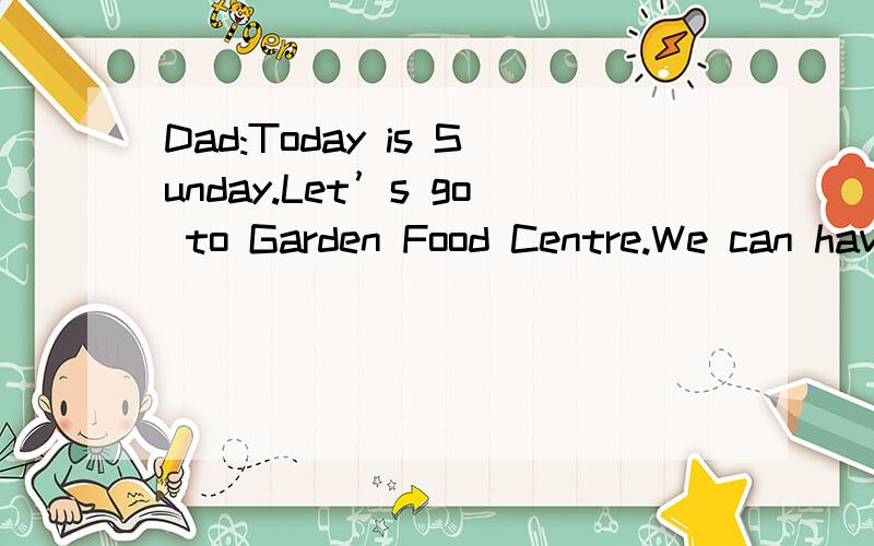 Dad:Today is Sunday.Let’s go to Garden Food Centre.We can have lunch there.Annie:Great!There are different kinds of food for us to choose.I’ll eat hamburgers.Betty:My favorite food is Italian pizza.I’ll eat two pieces.Mum:I hate cheese.I’d li