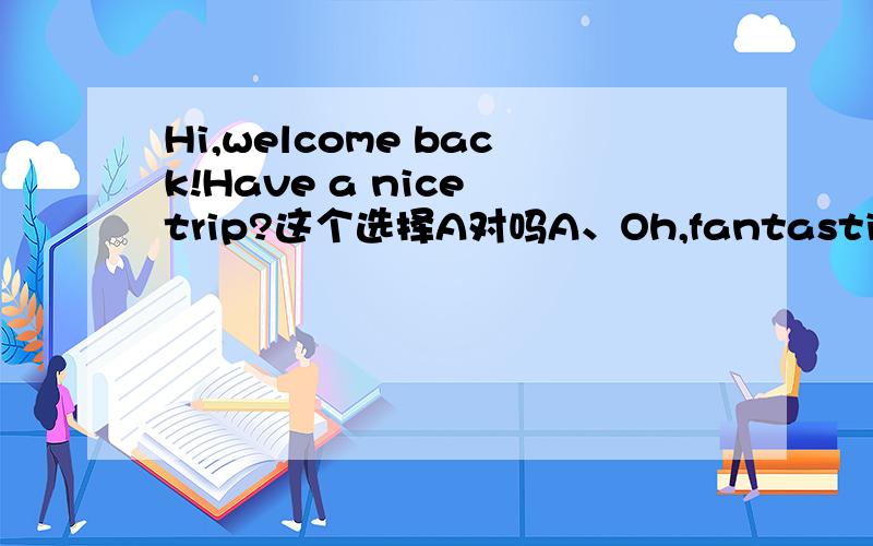 Hi,welcome back!Have a nice trip?这个选择A对吗A、Oh,fantastic!Fresh air,and sunshine every dayB、Come on,I've got lots of funC、By the way,I don't like SaturdaysD、Well,I'll look forward to your phone call