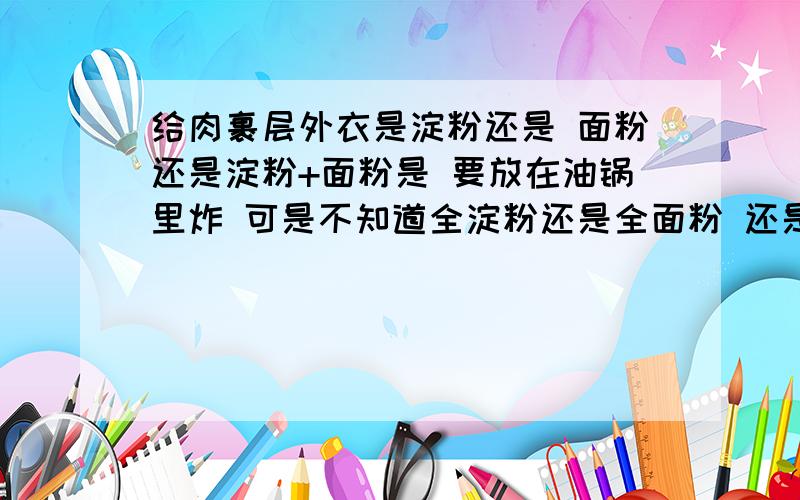 给肉裹层外衣是淀粉还是 面粉还是淀粉+面粉是 要放在油锅里炸 可是不知道全淀粉还是全面粉 还是两种一起 还有就是弄成糊糊裹还是干的 就可以