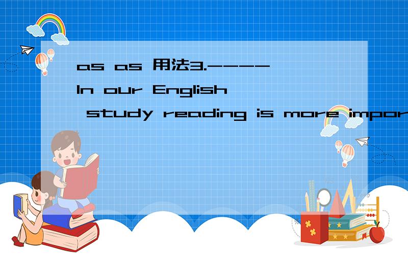 as as 用法3.----In our English study reading is more important than speaking,I think.-- I don’t agree.Speaking is reading.( )A.as important as B.so important as C.the most important D.the same as