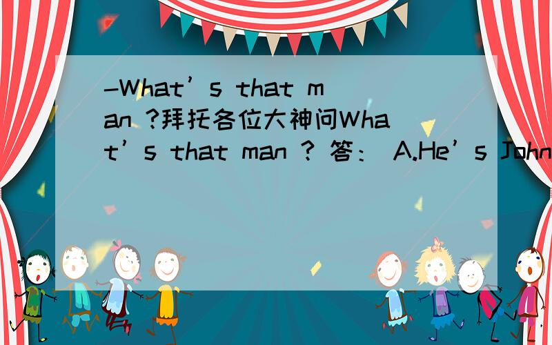 -What’s that man ?拜托各位大神问What’s that man ? 答： A.He’s John B. Yes, it’s a man C. He is a doctor D. It’s Tom