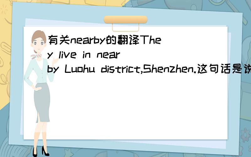 有关nearby的翻译They live in nearby Luohu district,Shenzhen.这句话是说 他们住在附近的深圳罗湖区,还是说他们住在深圳罗湖区附近?我看到NEARBY 并没有介词的词性,所以猜想第一种翻译才是对的.但是