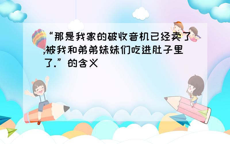 “那是我家的破收音机已经卖了,被我和弟弟妹妹们吃进肚子里了.”的含义