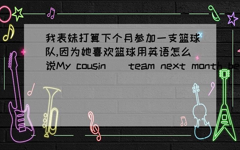 我表妹打算下个月参加一支篮球队,因为她喜欢篮球用英语怎么说My cousin（）team next month because sheMy cousin（）team next month because she likes basketball