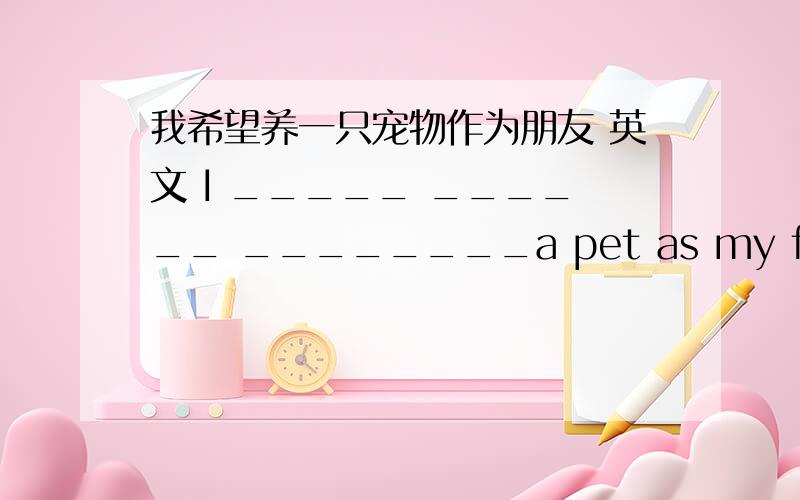 我希望养一只宠物作为朋友 英文 I _____ ______ ________a pet as my friend.