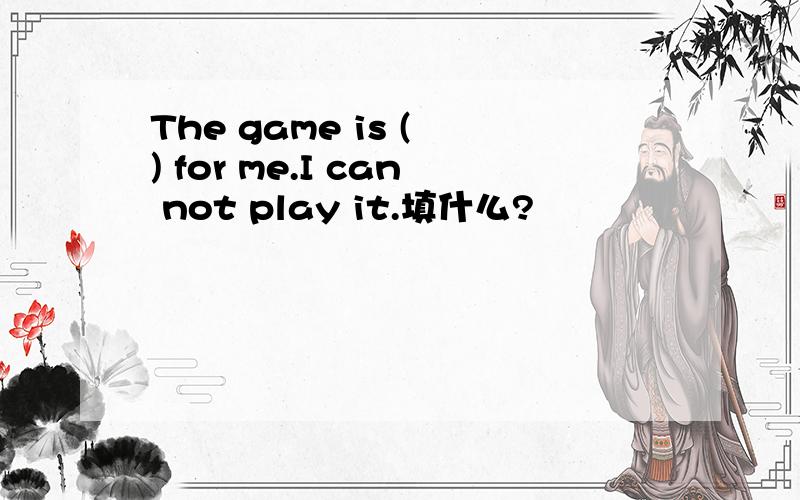 The game is ( ) for me.I can not play it.填什么?