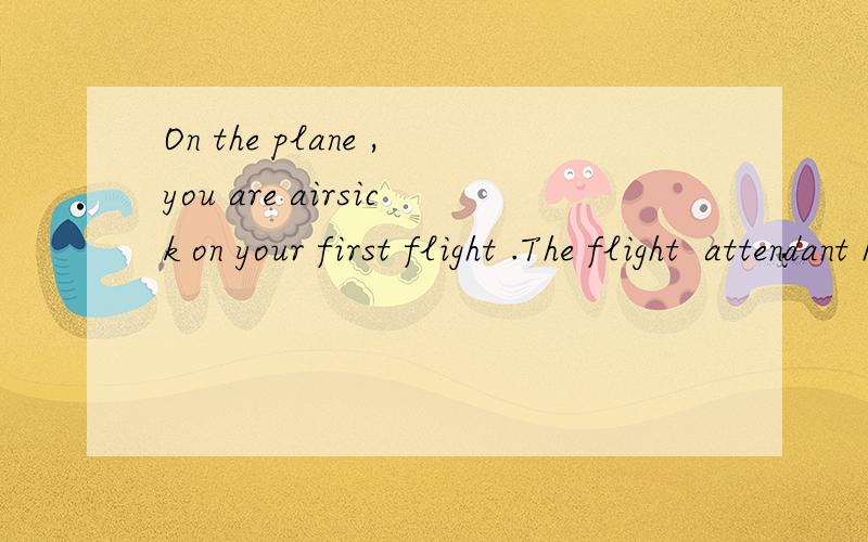 On the plane ,you are airsick on your first flight .The flight  attendant helps you and gives some advice如果你在飞机上晕车了，该怎么办 ，角色扮演