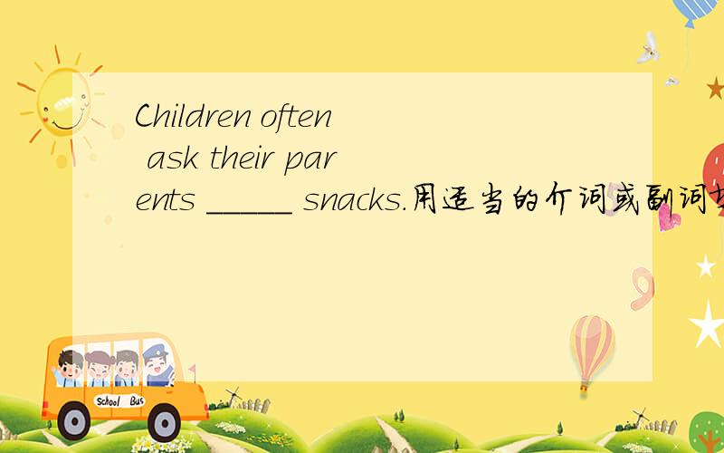 Children often ask their parents _____ snacks.用适当的介词或副词填空.