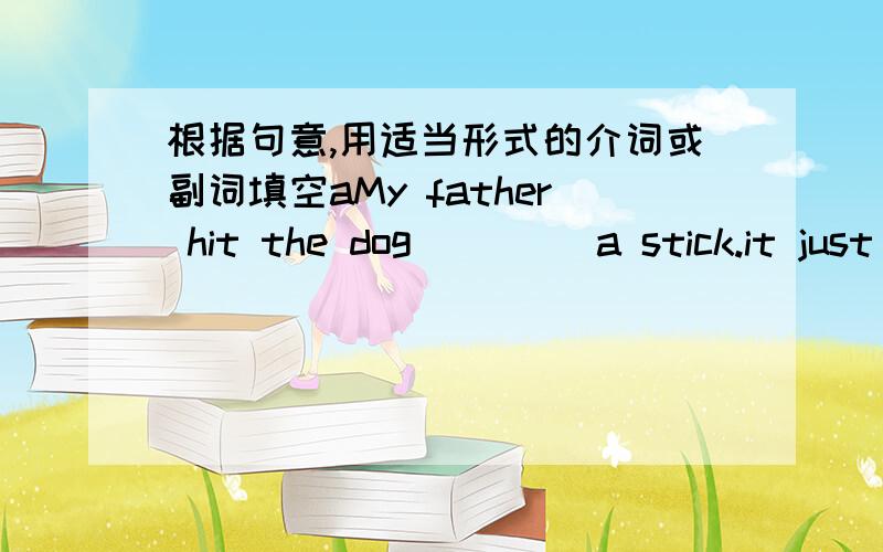 根据句意,用适当形式的介词或副词填空aMy father hit the dog ____a stick.it just frightened me .