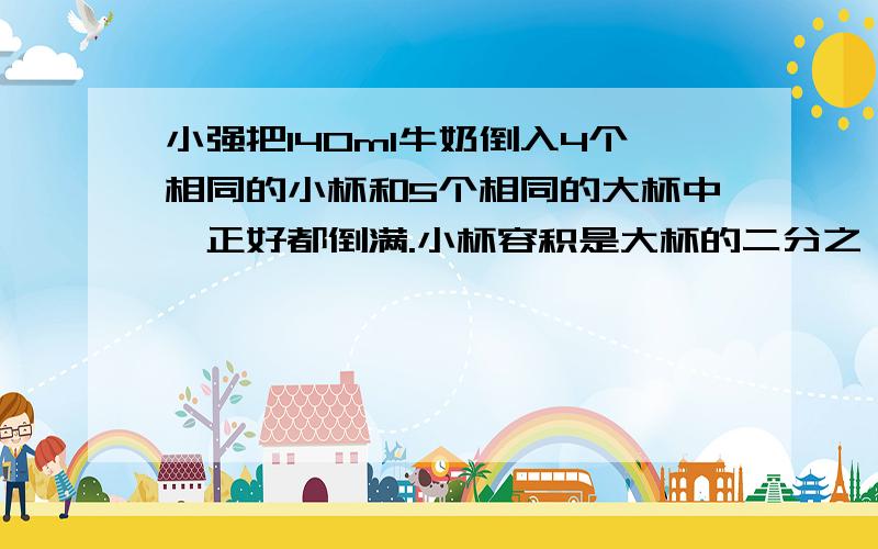 小强把140ml牛奶倒入4个相同的小杯和5个相同的大杯中,正好都倒满.小杯容积是大杯的二分之一.（1）小杯和大杯容积各是多少升?（2）如果把1400ml牛奶全部倒入小杯中,需要几个小杯?