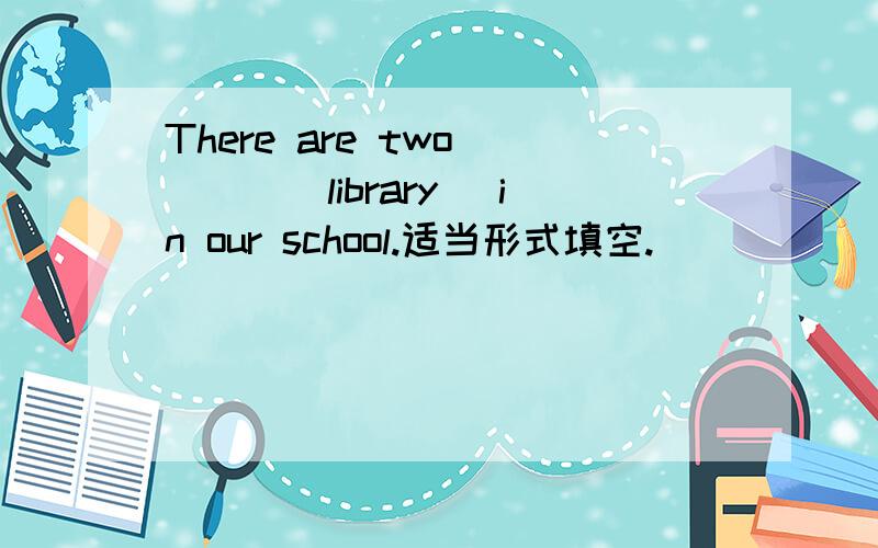 There are two ___（library) in our school.适当形式填空.