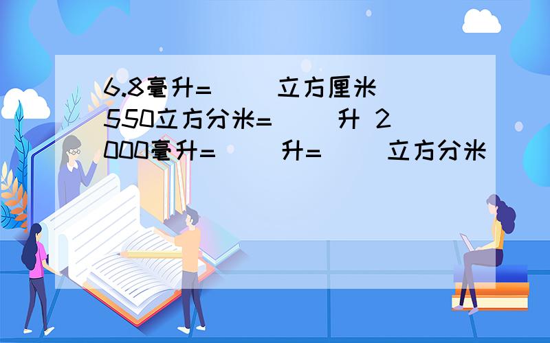 6.8毫升=（ ）立方厘米 550立方分米=（ ）升 2000毫升=（ ）升=（ ）立方分米