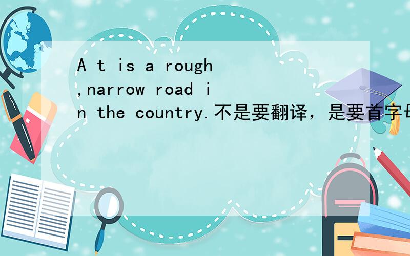 A t is a rough,narrow road in the country.不是要翻译，是要首字母填空t是首字母