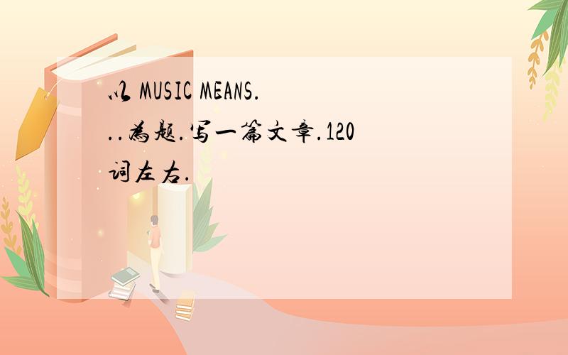 以 MUSIC MEANS...为题.写一篇文章.120词左右.