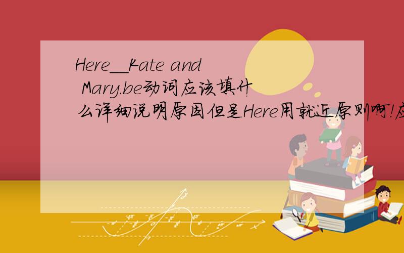 Here__Kate and Mary.be动词应该填什么详细说明原因但是Here用就近原则啊！应该要跟Kate保持一致吧